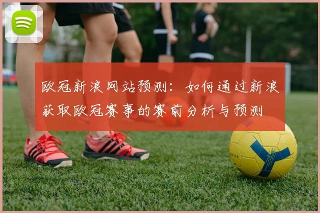 欧冠新浪网站预测：如何通过新浪获取欧冠赛事的赛前分析与预测