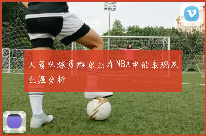 火箭队球员维尔杰在NBA中的表现及生涯分析