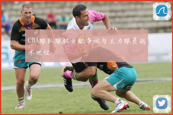 CBA球队球权分配争议与主力球员战术地位