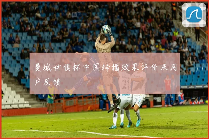 曼城世俱杯中国转播效果评价及用户反馈